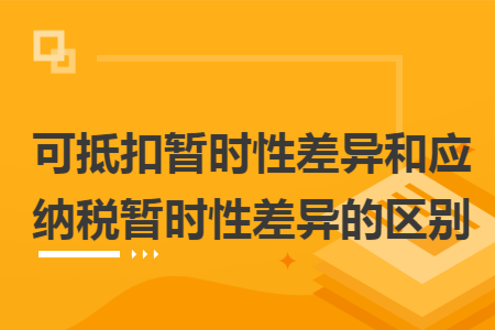 可抵扣暫時性差異和應(yīng)納稅暫時性差異的區(qū)別