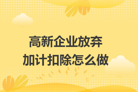 高新企業(yè)放棄加計扣除怎么做