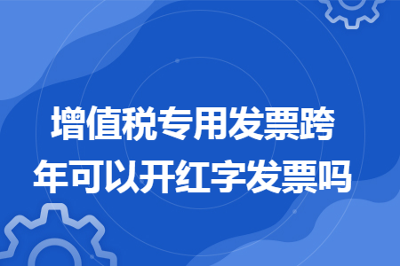 增值稅專用發(fā)票跨年可以開紅字發(fā)票嗎
