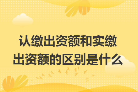 認(rèn)繳出資額和實(shí)繳出資額的區(qū)別是什么