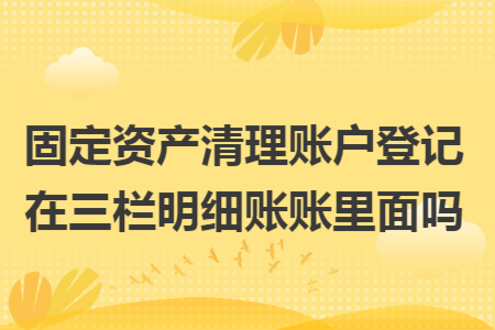 固定資產清理賬戶登記在三欄明細賬賬里面嗎