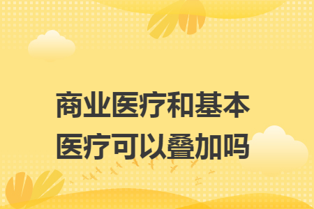 商業(yè)醫(yī)療和基本醫(yī)療可以疊加嗎