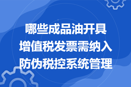 哪些成品油開具增值稅發(fā)票需納入防偽稅控系統(tǒng)管理