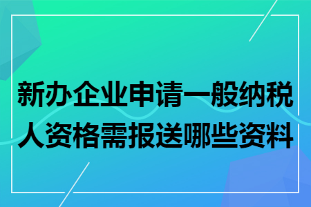 新辦企業(yè)申請(qǐng)一般納稅人資格需報(bào)送哪些資料