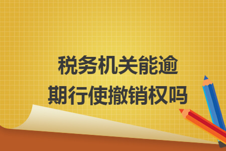 稅務(wù)機(jī)關(guān)能逾期行使撤銷權(quán)嗎