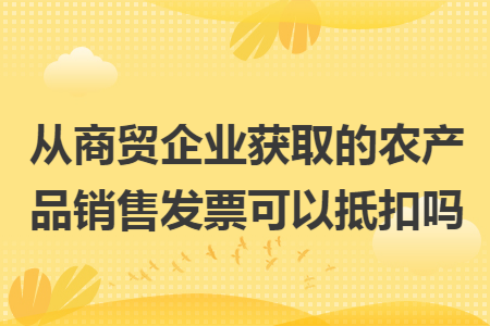 從商貿(mào)企業(yè)獲取的農(nóng)產(chǎn)品銷售發(fā)票可以抵扣嗎