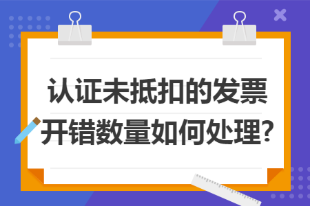 認證未抵扣的發(fā)票開錯數(shù)量如何處理?