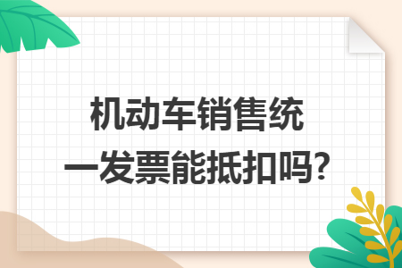 機動車銷售統(tǒng)一發(fā)票能抵扣嗎?