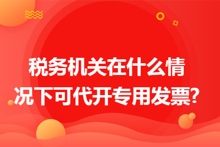 稅務(wù)機(jī)關(guān)在什么情況下可代開專用發(fā)票?