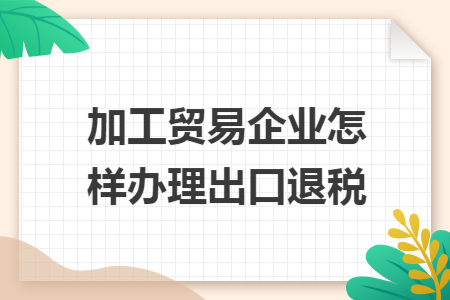 加工貿(mào)易企業(yè)怎樣辦理出口退稅