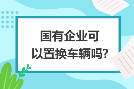 國(guó)有企業(yè)可以置換車(chē)輛嗎?