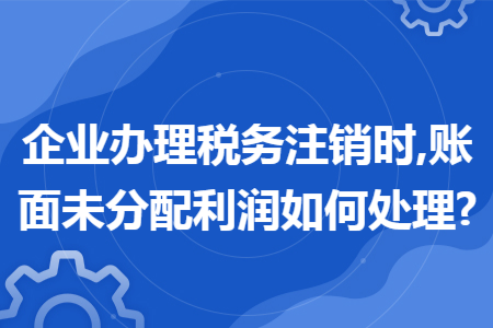 企業(yè)辦理稅務注銷時,賬面未分配利潤如何處理?