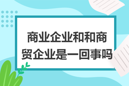 商業(yè)企業(yè)和和商貿(mào)企業(yè)是一回事嗎