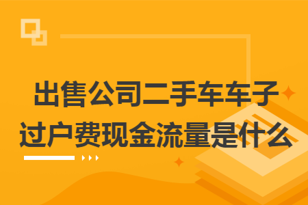 出售公司二手車車子過(guò)戶費(fèi)現(xiàn)金流量是什么