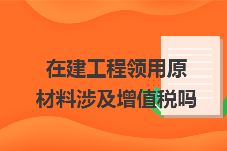 在建工程領(lǐng)用原材料涉及增值稅嗎
