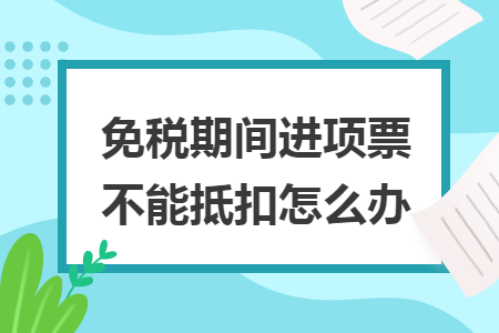 免稅期間進(jìn)項(xiàng)票不能抵扣怎么辦