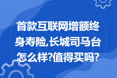 首款互聯(lián)網(wǎng)增額終身壽險,長城司馬臺怎么樣?值得買嗎?
