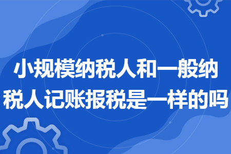 小規(guī)模納稅人和一般納稅人記賬報稅是一樣的嗎