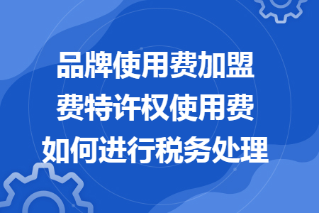 品牌使用費(fèi)加盟費(fèi)特許權(quán)使用費(fèi)如何進(jìn)行稅務(wù)處理