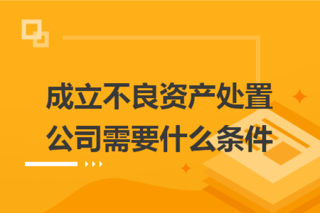 成立不良資產(chǎn)處置公司需要什么條件