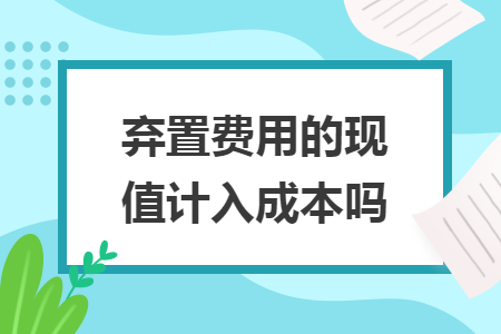 棄置費(fèi)用的現(xiàn)值計(jì)入成本嗎