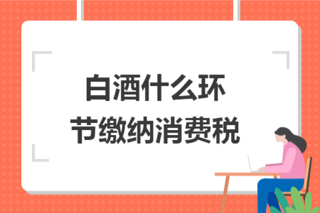 白酒什么環(huán)節(jié)繳納消費稅