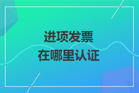 進(jìn)項(xiàng)發(fā)票在哪里認(rèn)證