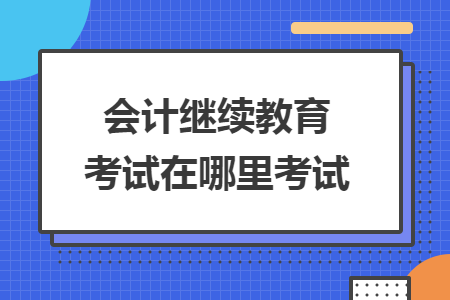 會計繼續(xù)教育考試在哪里考試