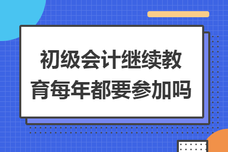 初級會計繼續(xù)教育每年都要參加嗎