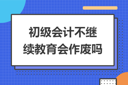 初級會計(jì)不繼續(xù)教育會作廢嗎