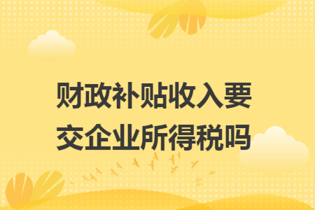 財政補(bǔ)貼收入要交企業(yè)所得稅嗎