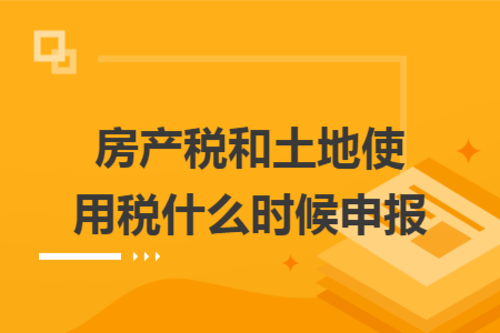 房產(chǎn)稅和土地使用稅什么時候申報