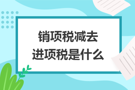 銷(xiāo)項(xiàng)稅減去進(jìn)項(xiàng)稅是什么