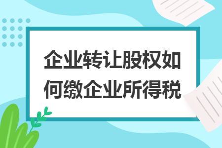企業(yè)轉(zhuǎn)讓股權(quán)如何繳企業(yè)所得稅