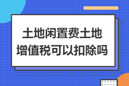 土地閑置費土地增值稅可以扣除嗎