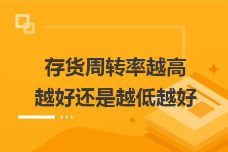存貨周轉(zhuǎn)率越高越好還是越低越好