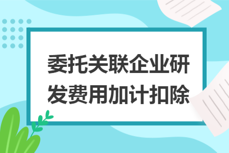 委托關(guān)聯(lián)企業(yè)研發(fā)費用加計扣除