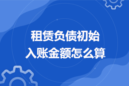 租賃負(fù)債初始入賬金額怎么算