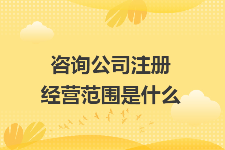 咨詢公司注冊經(jīng)營范圍是什么