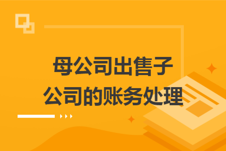母公司出售子公司的賬務(wù)處理