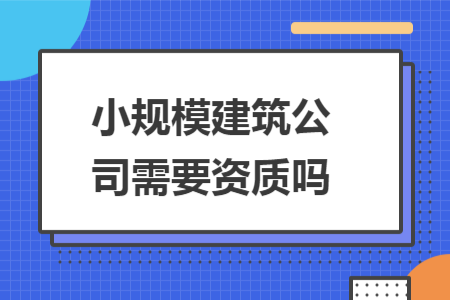 小規(guī)模建筑公司需要資質(zhì)嗎