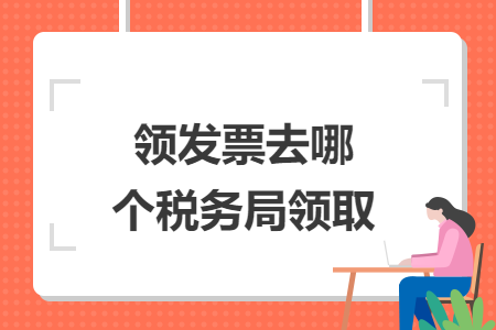 領(lǐng)發(fā)票去哪個稅務(wù)局領(lǐng)取