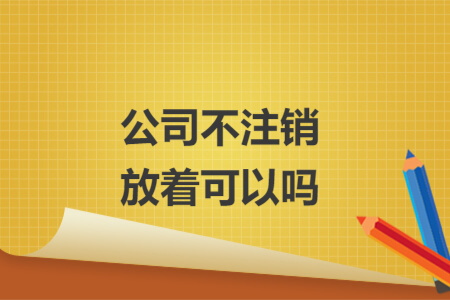 公司不注銷放著可以嗎