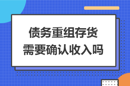 債務(wù)重組存貨需要確認(rèn)收入嗎