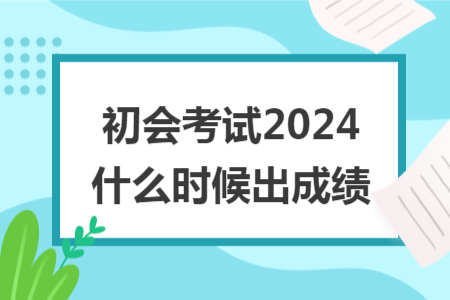 初會(huì)考試2024什么時(shí)候出成績(jī)