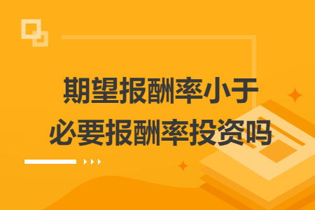 期望報(bào)酬率小于必要報(bào)酬率投資嗎