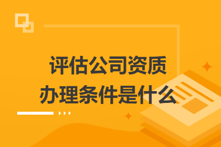 評估公司資質(zhì)辦理條件是什么