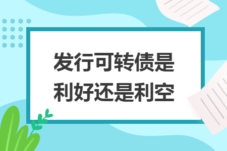 發(fā)行可轉(zhuǎn)債是利好還是利空