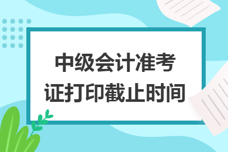 中級(jí)會(huì)計(jì)準(zhǔn)考證打印截止時(shí)間
