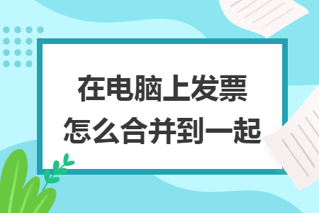 在電腦上發(fā)票怎么合并到一起